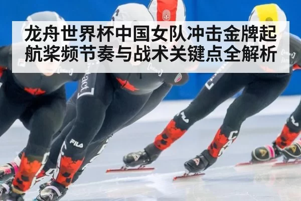 龙舟世界杯中国女队冲击金牌起航桨频节奏与战术关键点全解析